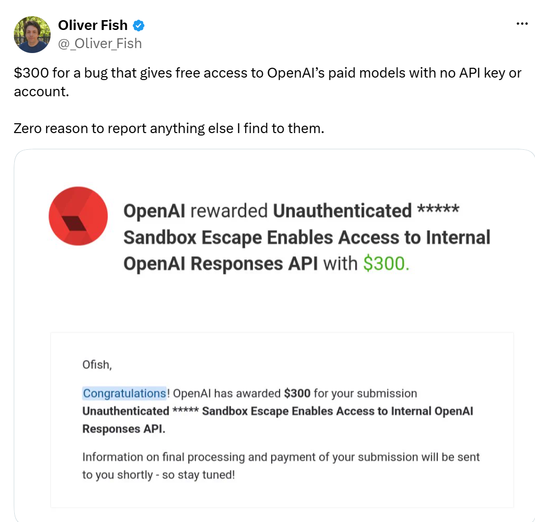Oliver Fish tweets that OpenAI paid 300 dollars for a bug giving free access to OpenAI&rsquo;s paid models with no API key or account, attaching the award notice titled Unauthenticated Sandbox Escape Enables Access to Internal OpenAI Responses API, and says there is zero reason to report anything else he finds to them